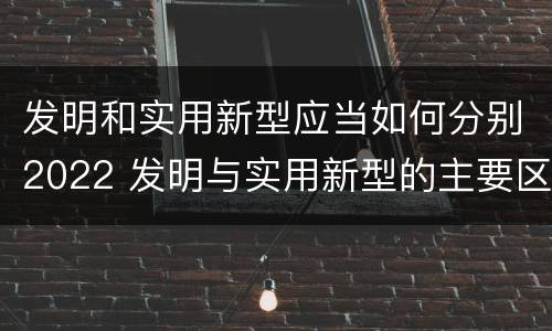 发明和实用新型应当如何分别2022 发明与实用新型的主要区别