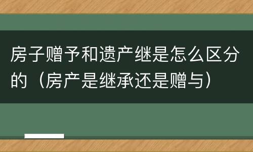 房子赠予和遗产继是怎么区分的（房产是继承还是赠与）