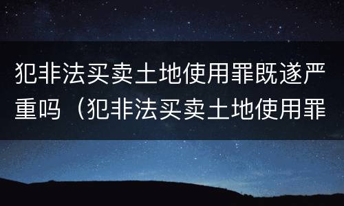 犯非法买卖土地使用罪既遂严重吗（犯非法买卖土地使用罪既遂严重吗判多少年）