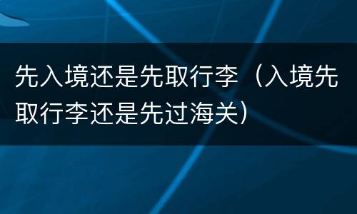 先入境还是先取行李（入境先取行李还是先过海关）