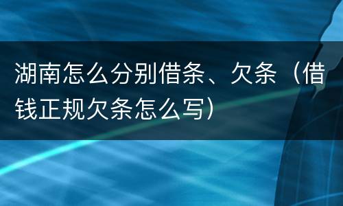 湖南怎么分别借条、欠条（借钱正规欠条怎么写）