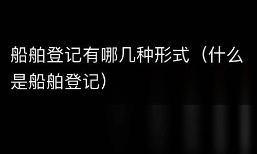 船舶登记有哪几种形式（什么是船舶登记）