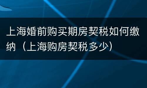 上海婚前购买期房契税如何缴纳（上海购房契税多少）