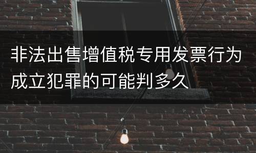 非法出售增值税专用发票行为成立犯罪的可能判多久