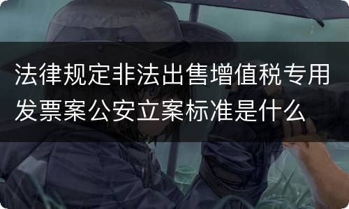 法律规定非法出售增值税专用发票案公安立案标准是什么