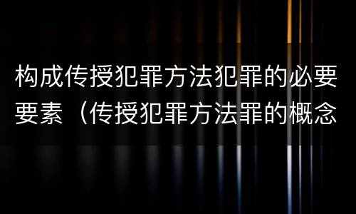 构成传授犯罪方法犯罪的必要要素（传授犯罪方法罪的概念和特征是什么）