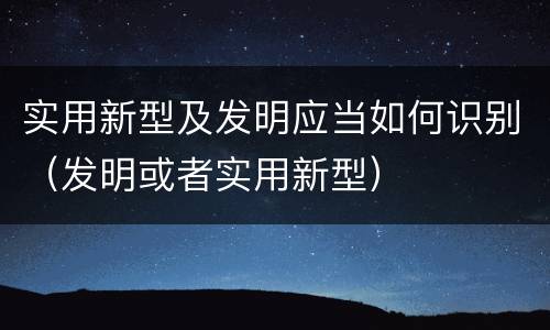 实用新型及发明应当如何识别（发明或者实用新型）