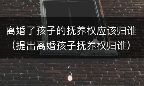 离婚了孩子的抚养权应该归谁（提出离婚孩子抚养权归谁）