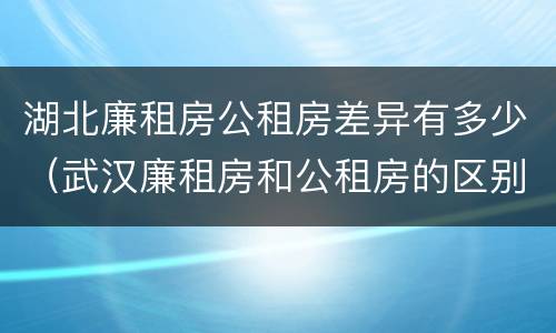 湖北廉租房公租房差异有多少（武汉廉租房和公租房的区别）