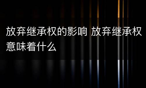 放弃继承权的影响 放弃继承权意味着什么