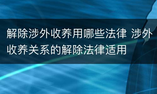 解除涉外收养用哪些法律 涉外收养关系的解除法律适用