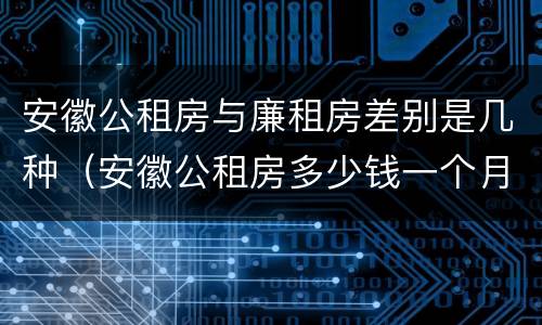 安徽公租房与廉租房差别是几种（安徽公租房多少钱一个月）
