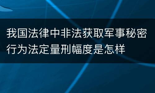 我国法律中非法获取军事秘密行为法定量刑幅度是怎样
