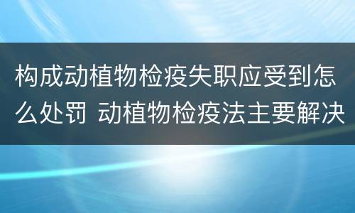构成动植物检疫失职应受到怎么处罚 动植物检疫法主要解决什么问题?