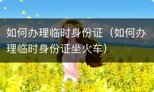 如何办理临时身份证（如何办理临时身份证坐火车）