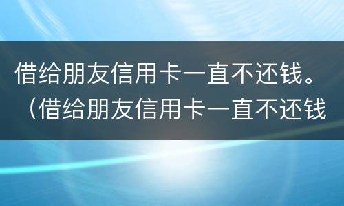 借给朋友信用卡一直不还钱。（借给朋友信用卡一直不还钱会怎么样）