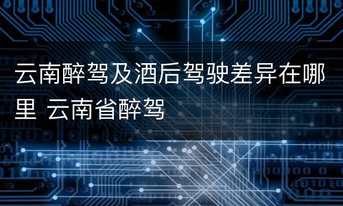 云南醉驾及酒后驾驶差异在哪里 云南省醉驾
