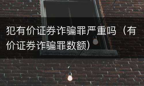犯有价证券诈骗罪严重吗（有价证券诈骗罪数额）