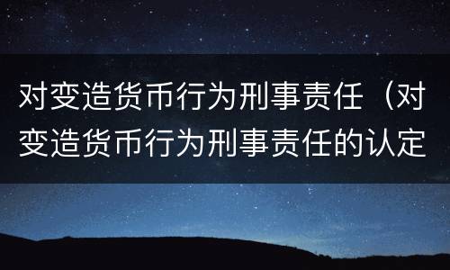对变造货币行为刑事责任（对变造货币行为刑事责任的认定）