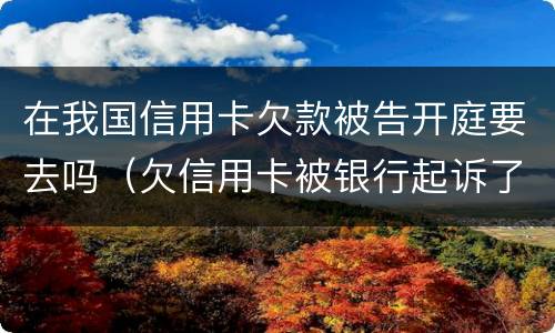 在我国信用卡欠款被告开庭要去吗（欠信用卡被银行起诉了怎么办,在开庭前结清欠款）
