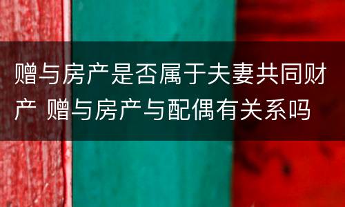 赠与房产是否属于夫妻共同财产 赠与房产与配偶有关系吗