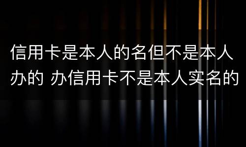 信用卡是本人的名但不是本人办的 办信用卡不是本人实名的号码可以吗