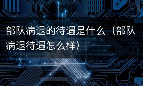 部队病退的待遇是什么（部队病退待遇怎么样）