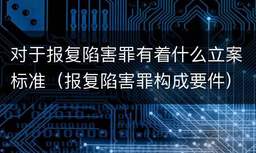 对于报复陷害罪有着什么立案标准（报复陷害罪构成要件）