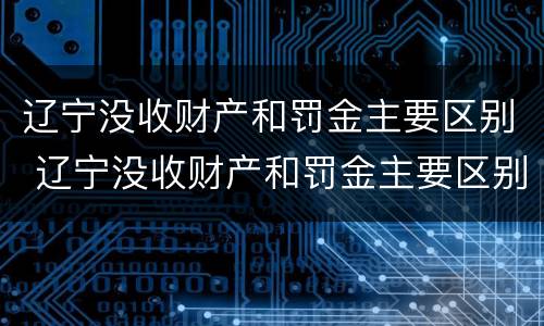 辽宁没收财产和罚金主要区别 辽宁没收财产和罚金主要区别在哪