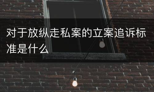 对于放纵走私案的立案追诉标准是什么