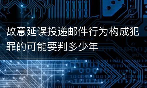 故意延误投递邮件行为构成犯罪的可能要判多少年