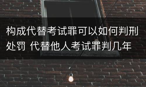 构成代替考试罪可以如何判刑处罚 代替他人考试罪判几年