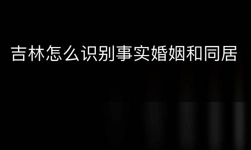 吉林怎么识别事实婚姻和同居