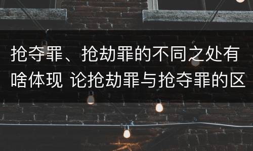 抢夺罪、抢劫罪的不同之处有啥体现 论抢劫罪与抢夺罪的区别