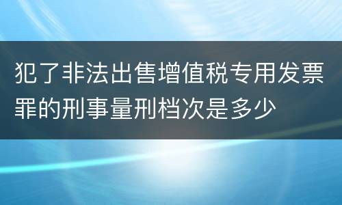 犯了非法出售增值税专用发票罪的刑事量刑档次是多少
