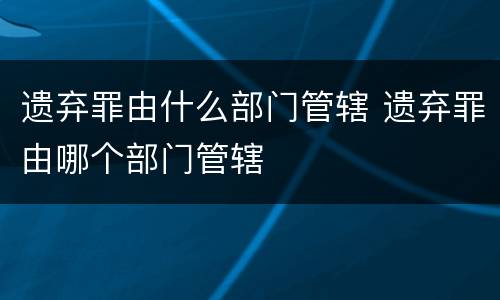 遗弃罪由什么部门管辖 遗弃罪由哪个部门管辖