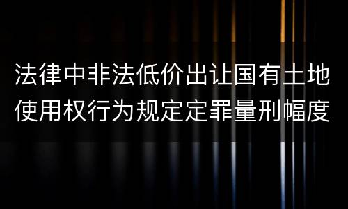 法律中非法低价出让国有土地使用权行为规定定罪量刑幅度是什么
