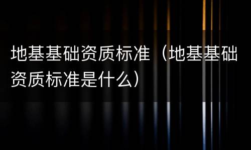 地基基础资质标准（地基基础资质标准是什么）