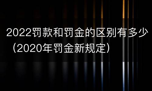 2022罚款和罚金的区别有多少（2020年罚金新规定）