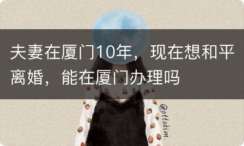 夫妻在厦门10年，现在想和平离婚，能在厦门办理吗