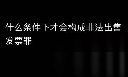 什么条件下才会构成非法出售发票罪