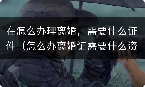 在怎么办理离婚，需要什么证件（怎么办离婚证需要什么资料）