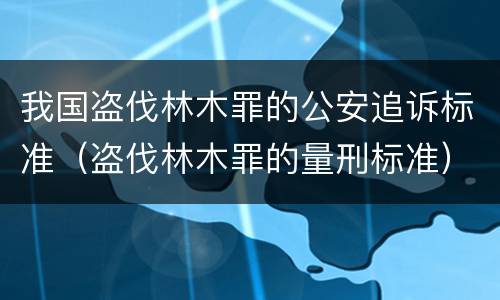 我国盗伐林木罪的公安追诉标准（盗伐林木罪的量刑标准）