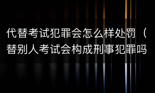 代替考试犯罪会怎么样处罚（替别人考试会构成刑事犯罪吗）