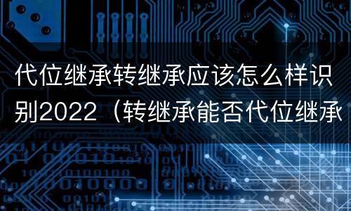 代位继承转继承应该怎么样识别2022（转继承能否代位继承）