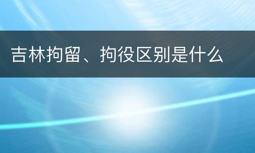 吉林拘留、拘役区别是什么