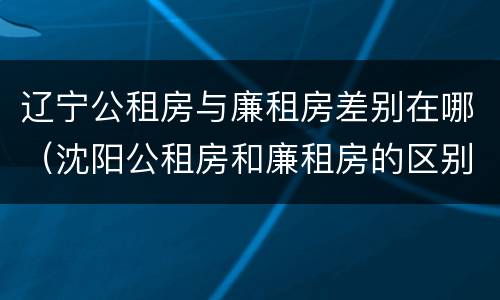 辽宁公租房与廉租房差别在哪（沈阳公租房和廉租房的区别）