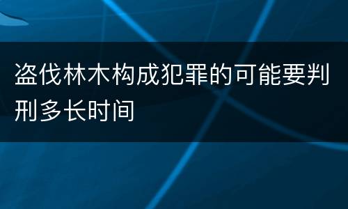 盗伐林木构成犯罪的可能要判刑多长时间