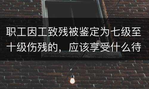 职工因工致残被鉴定为七级至十级伤残的，应该享受什么待遇