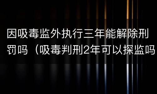 因吸毒监外执行三年能解除刑罚吗（吸毒判刑2年可以探监吗）